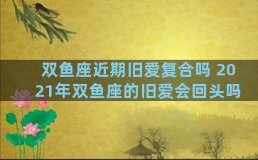 双鱼座近期旧爱复合吗 2021年双鱼座的旧爱会回头吗